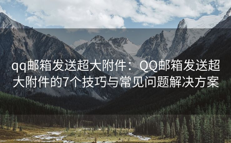 qq邮箱发送超大附件：QQ邮箱发送超大附件的7个技巧与常见问题解决方案