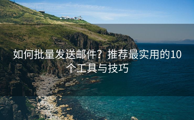 如何批量发送邮件？推荐最实用的10个工具与技巧
