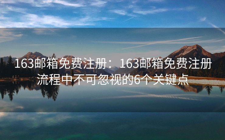 163邮箱免费注册：163邮箱免费注册流程中不可忽视的6个关键点