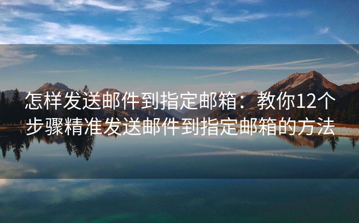 怎样发送邮件到指定邮箱：教你12个步骤精准发送邮件到指定邮箱的方法