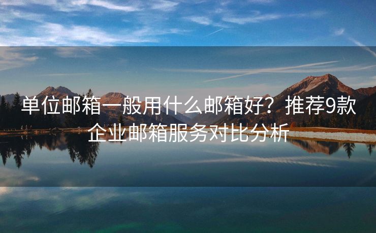 单位邮箱一般用什么邮箱好？推荐9款企业邮箱服务对比分析