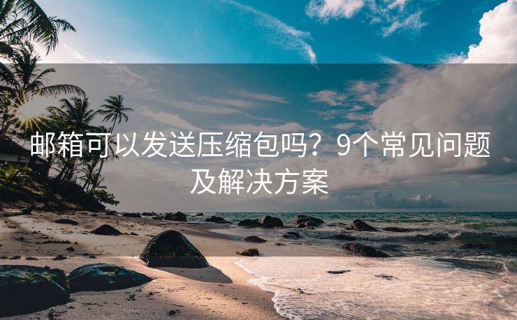 邮箱可以发送压缩包吗？9个常见问题及解决方案