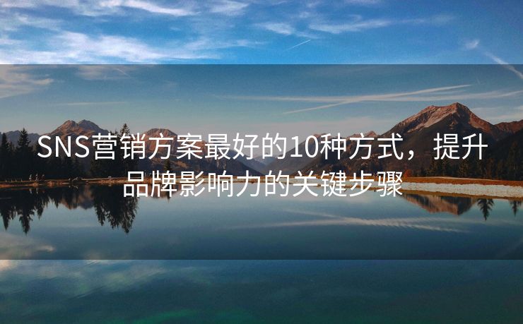 SNS营销方案最好的10种方式，提升品牌影响力的关键步骤