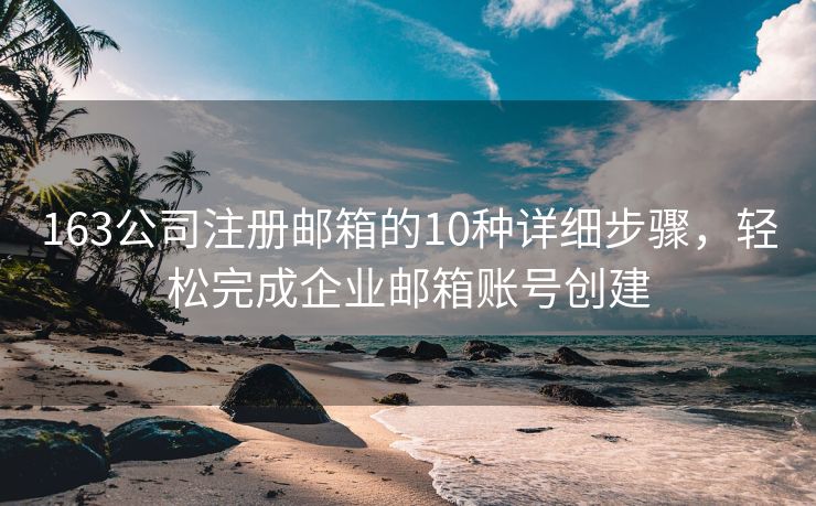 163公司注册邮箱的10种详细步骤，轻松完成企业邮箱账号创建