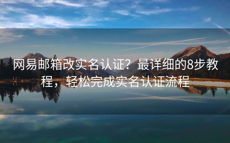 网易邮箱改实名认证？最详细的8步教程，轻松完成实名认证流程