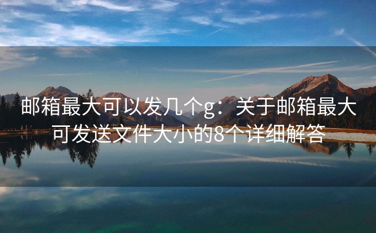 邮箱最大可以发几个g：关于邮箱最大可发送文件大小的8个详细解答