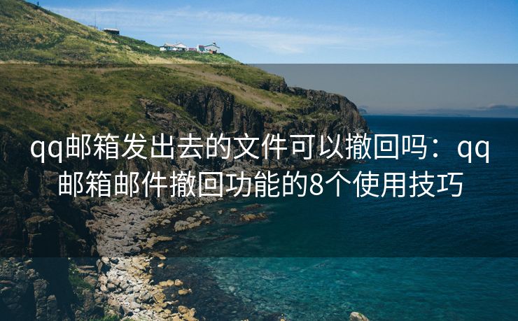 qq邮箱发出去的文件可以撤回吗：qq邮箱邮件撤回功能的8个使用技巧