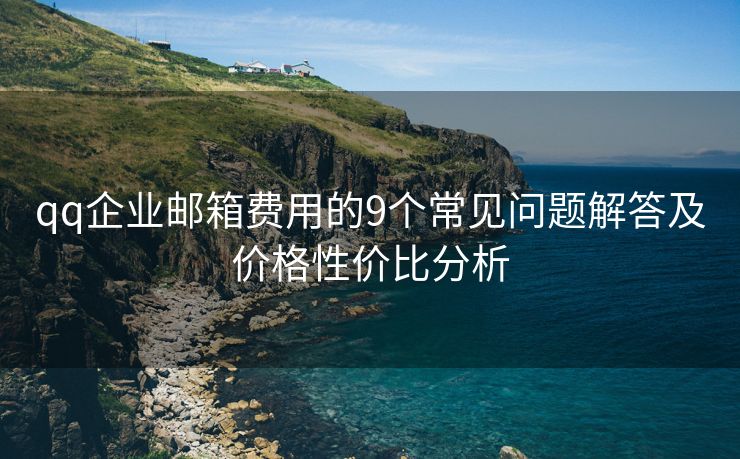 qq企业邮箱费用的9个常见问题解答及价格性价比分析