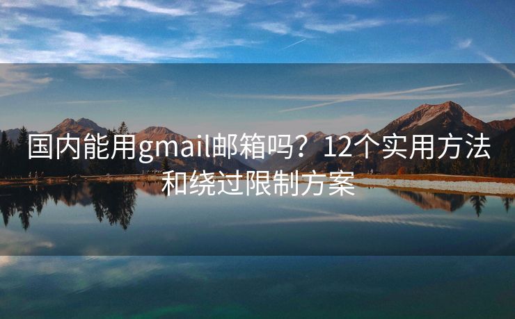 国内能用gmail邮箱吗？12个实用方法和绕过限制方案