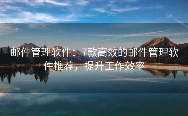邮件管理软件：7款高效的邮件管理软件推荐，提升工作效率