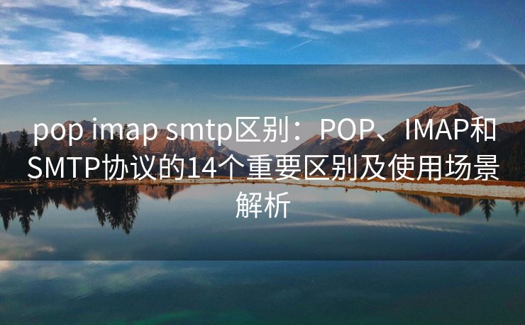 pop imap smtp区别：POP、IMAP和SMTP协议的14个重要区别及使用场景解析