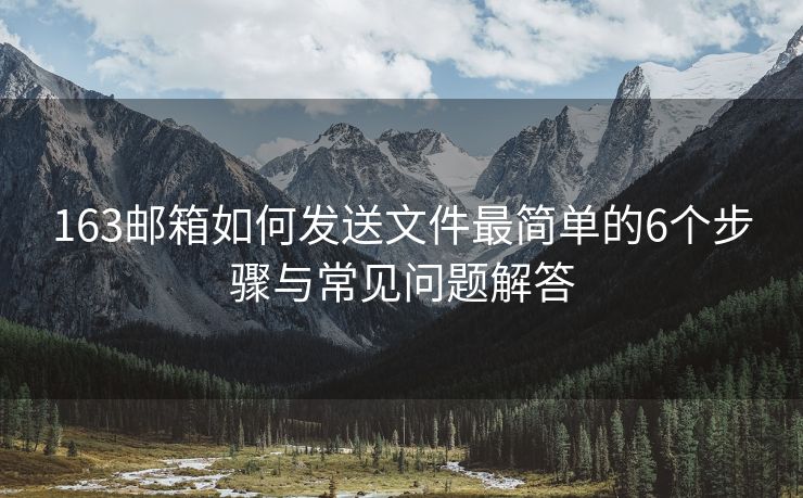 163邮箱如何发送文件最简单的6个步骤与常见问题解答