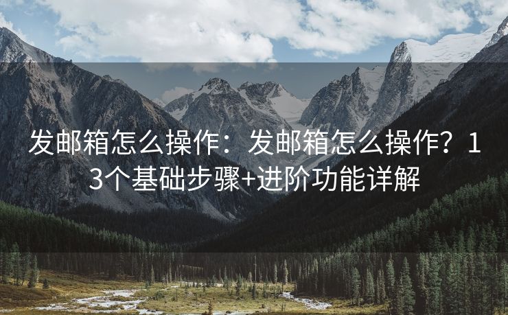 发邮箱怎么操作：发邮箱怎么操作？13个基础步骤+进阶功能详解