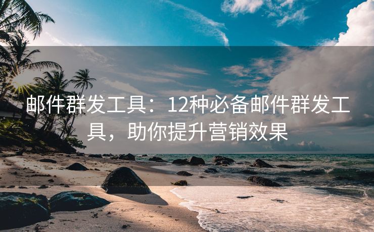 邮件群发工具：12种必备邮件群发工具，助你提升营销效果