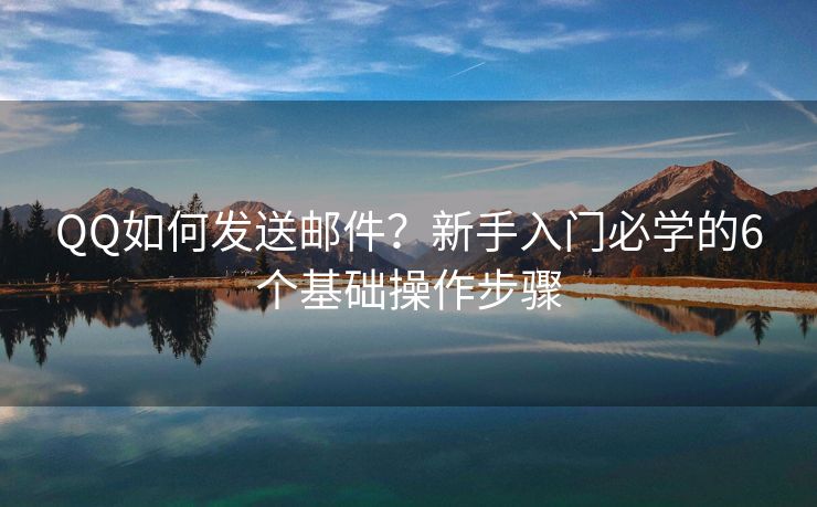 QQ如何发送邮件？新手入门必学的6个基础操作步骤